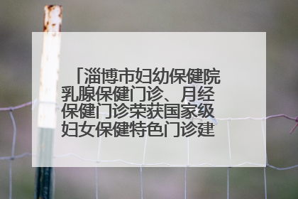 淄博市妇幼保健院乳腺保健门诊、月经保健门诊荣获国家级妇女保健特色门诊建设单位荣誉称号