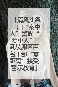 清风头条｜用“案中人”警醒“梦中人” 武陵源区百名干部“零距离”接受警示教育