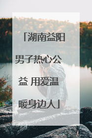 湖南益阳男子热心公益 用爱温暖身边人