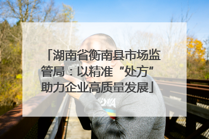 湖南省衡南县市场监管局：以精准“处方”助力企业高质量发展