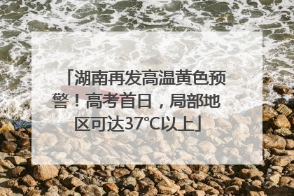 湖南再发高温黄色预警！高考首日，局部地区可达37℃以上