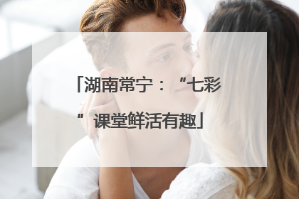 湖南常宁：“七彩”课堂鲜活有趣