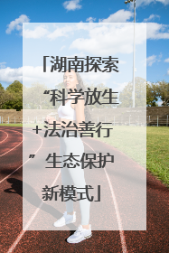 湖南探索“科学放生+法治善行”生态保护新模式