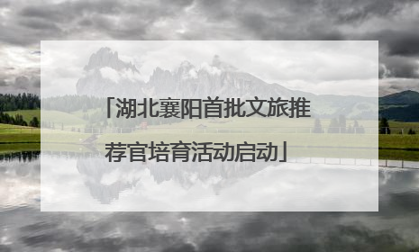 湖北襄阳首批文旅推荐官培育活动启动