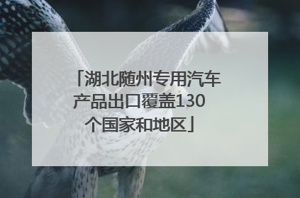 湖北随州专用汽车产品出口覆盖130个国家和地区