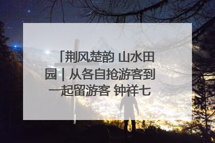 荆风楚韵 山水田园｜从各自抢游客到一起留游客 钟祥七村抱团解了“乡愁”添了“乡酬”