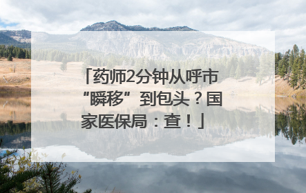 药师2分钟从呼市“瞬移”到包头？国家医保局：查！