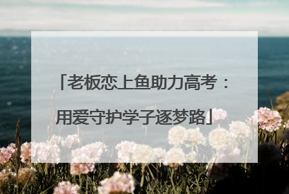 老板恋上鱼助力高考：用爱守护学子逐梦路