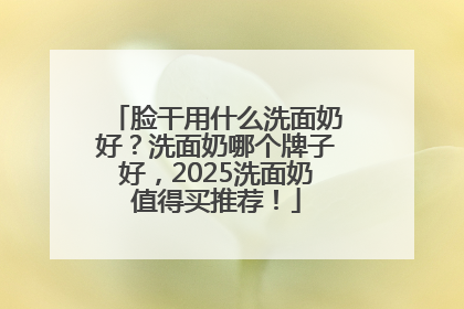 脸干用什么洗面奶好？洗面奶哪个牌子好，2025洗面奶值得买推荐！