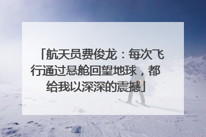 航天员费俊龙：每次飞行通过悬舱回望地球，都给我以深深的震撼