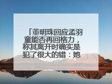 董明珠回应孟羽童能否再回格力，称其离开时确实是犯了很大的错：她对我来说是孩子