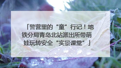 警营里的“童”行记！地铁分局青岛北站派出所带萌娃玩转安全“实景课堂”