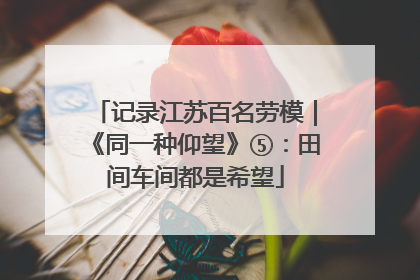 记录江苏百名劳模｜《同一种仰望》⑤：田间车间都是希望