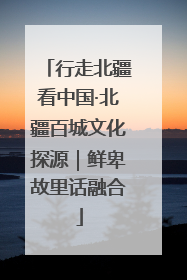 行走北疆看中国·北疆百城文化探源｜鲜卑故里话融合