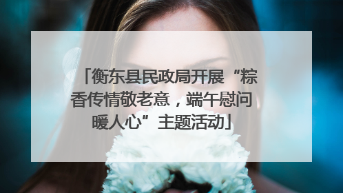 衡东县民政局开展“粽香传情敬老意，端午慰问暖人心”主题活动