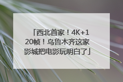 西北首家！4K+120帧！乌鲁木齐这家影城把电影玩明白了
