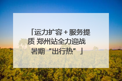 运力扩容＋服务提质 郑州站全力迎战暑期“出行热”