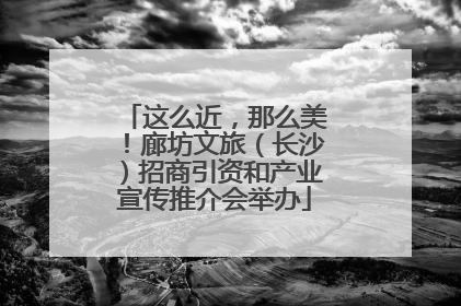 这么近，那么美！廊坊文旅（长沙）招商引资和产业宣传推介会举办