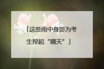 这些雨中身影为考生撑起“晴天”