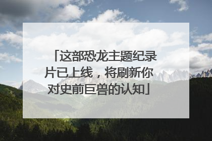 这部恐龙主题纪录片已上线，将刷新你对史前巨兽的认知