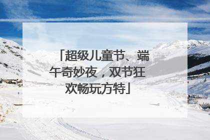 超级儿童节、端午奇妙夜，双节狂欢畅玩方特