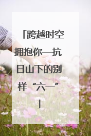 跨越时空拥抱你—抗日山下的别样“六一”