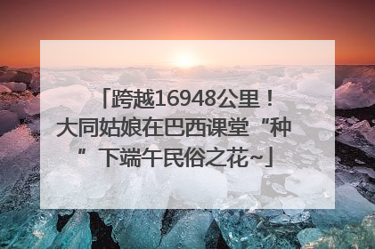 跨越16948公里！大同姑娘在巴西课堂“种”下端午民俗之花~