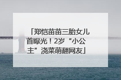 郑恺苗苗三胎女儿首曝光！2岁“小公主”浇菜萌翻网友