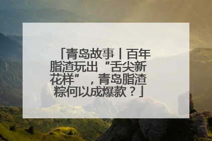 青岛故事丨百年脂渣玩出“舌尖新花样”，青岛脂渣粽何以成爆款？