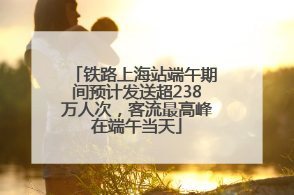 铁路上海站端午期间预计发送超238万人次，客流最高峰在端午当天