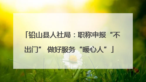 铅山县人社局：职称申报“不出门” 做好服务“暖心人”