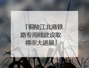 铜陵江北港铁路专用线建设取得重大进展