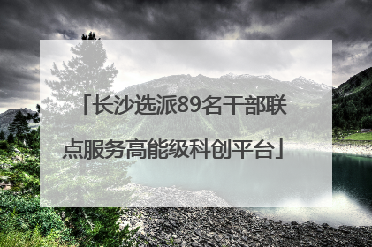 长沙选派89名干部联点服务高能级科创平台