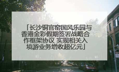 长沙铜官窑国风乐园与香港金彩假期签署战略合作框架协议 实现相关入境游业务增收超亿元