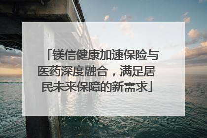 镁信健康加速保险与医药深度融合，满足居民未来保障的新需求