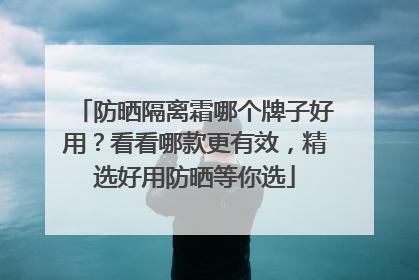 防晒隔离霜哪个牌子好用？看看哪款更有效，精选好用防晒等你选