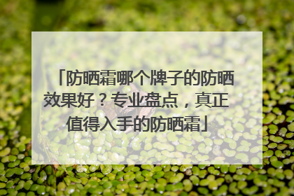 防晒霜哪个牌子的防晒效果好？专业盘点，真正值得入手的防晒霜