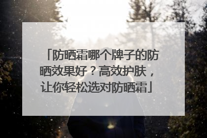 防晒霜哪个牌子的防晒效果好？高效护肤，让你轻松选对防晒霜
