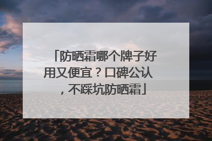 防晒霜哪个牌子好用又便宜？口碑公认，不踩坑防晒霜
