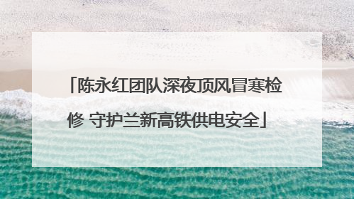 陈永红团队深夜顶风冒寒检修 守护兰新高铁供电安全