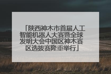 陕西神木市首届人工智能机器人大赛暨全球发明大会中国区神木赛区选拔赛隆重举行