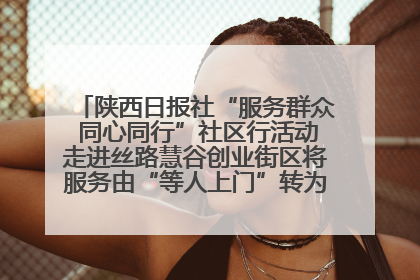 陕西日报社“服务群众 同心同行”社区行活动走进丝路慧谷创业街区将服务由“等人上门”转为“主动下沉”