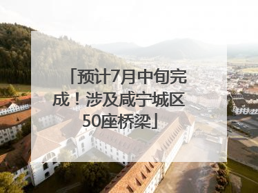 预计7月中旬完成！涉及咸宁城区50座桥梁