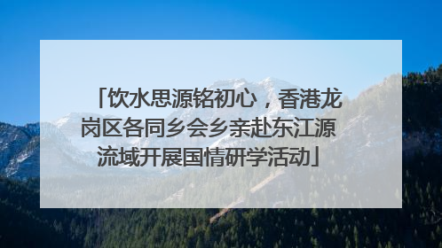 饮水思源铭初心，香港龙岗区各同乡会乡亲赴东江源流域开展国情研学活动