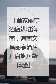 首家丽亭酒店进驻海南，海南文昌丽亭酒店开启旅居新体验