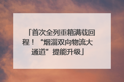 首次全列重箱满载回程！“烟淄双向物流大通道”提能升级
