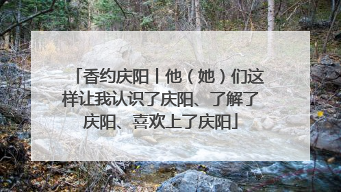 香约庆阳丨他（她）们这样让我认识了庆阳、了解了庆阳、喜欢上了庆阳