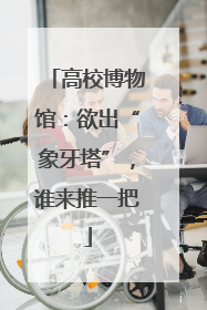 高校博物馆：欲出“象牙塔”，谁来推一把