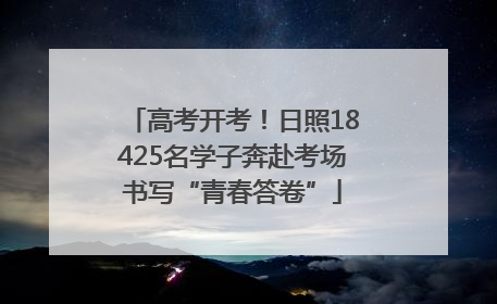 高考开考！日照18425名学子奔赴考场书写“青春答卷”