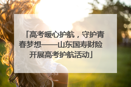 高考暖心护航，守护青春梦想——山东国寿财险开展高考护航活动
